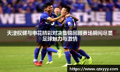 天津权健与申花精彩对决集锦回顾赛场瞬间尽显足球魅力与激情