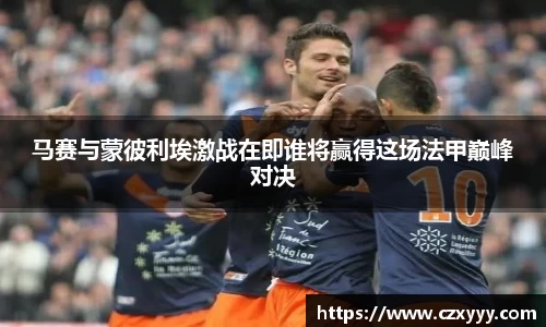 马赛与蒙彼利埃激战在即谁将赢得这场法甲巅峰对决