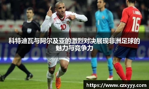 科特迪瓦与阿尔及亚的激烈对决展现非洲足球的魅力与竞争力